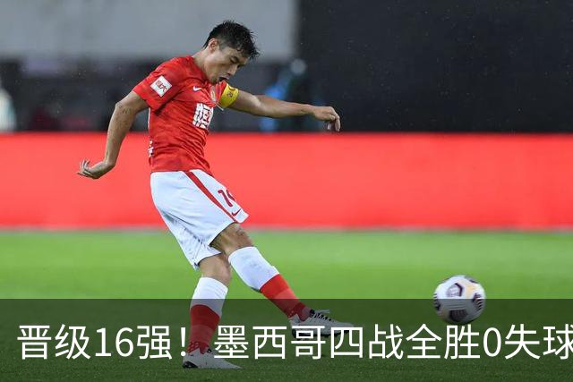 晋级16强！墨西哥四战全胜0失球 主场大捷击碎淘汰赛魔咒