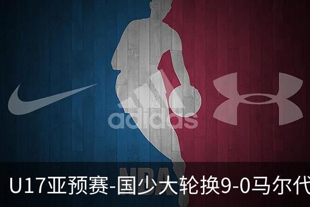 U17亚预赛-国少大轮换9-0马尔代夫 国少3连胜末轮将战韩国